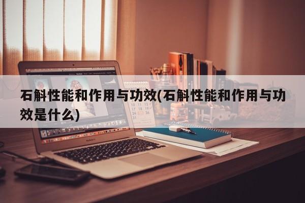 石斛性能和作用与功效(石斛性能和作用与功效是什么)