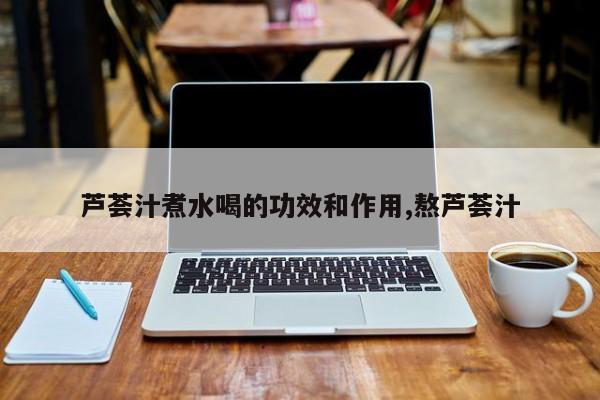 芦荟汁煮水喝的功效和作用,熬芦荟汁