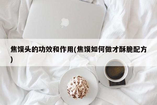 焦馍头的功效和作用(焦馍如何做才酥脆配方)