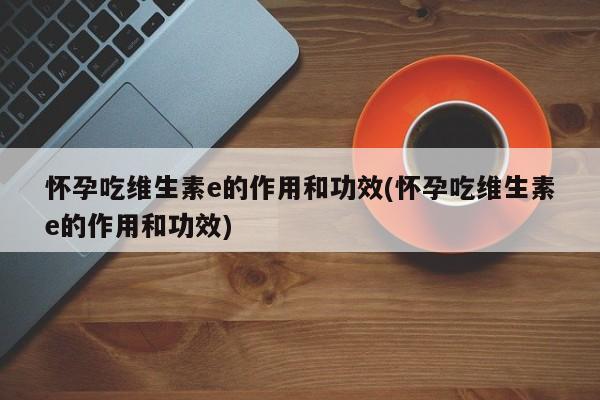 怀孕吃维生素e的作用和功效(怀孕吃维生素e的作用和功效)