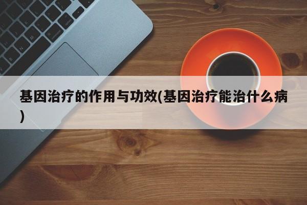 基因治疗的作用与功效(基因治疗能治什么病)