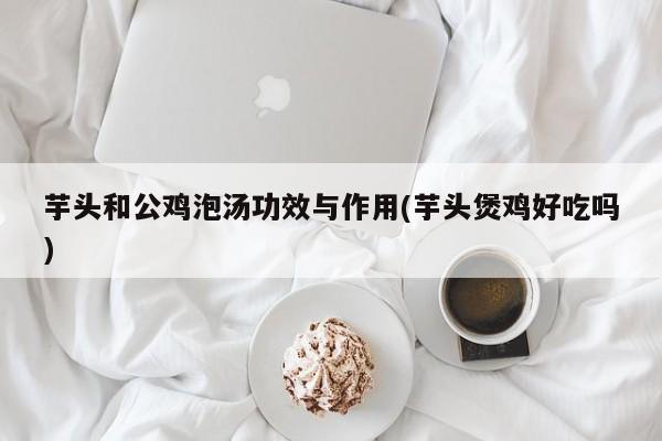 芋头和公鸡泡汤功效与作用(芋头煲鸡好吃吗)