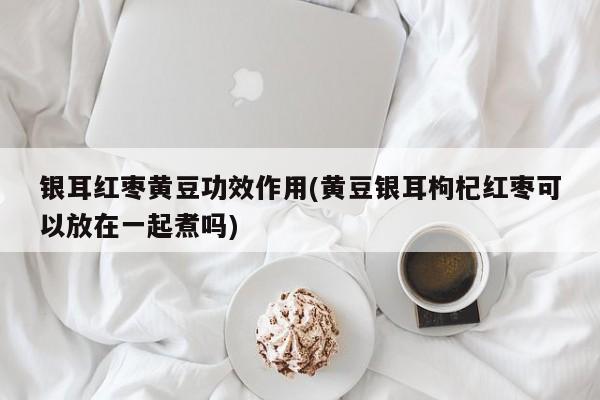 银耳红枣黄豆功效作用(黄豆银耳枸杞红枣可以放在一起煮吗)