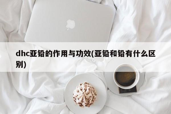 dhc亚铅的作用与功效(亚铅和铅有什么区别)