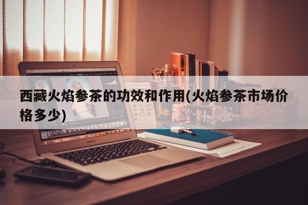 西藏火焰参茶的功效和作用(火焰参茶市场价格多少)