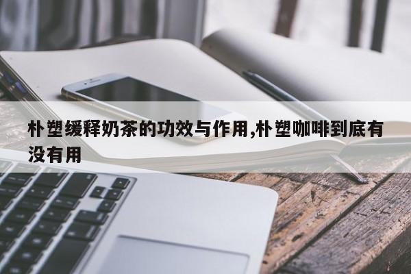 朴塑缓释奶茶的功效与作用,朴塑咖啡到底有没有用