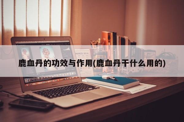 鹿血丹的功效与作用(鹿血丹干什么用的)