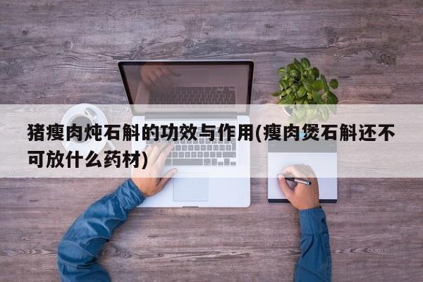 猪瘦肉炖石斛的功效与作用(瘦肉煲石斛还不可放什么药材)