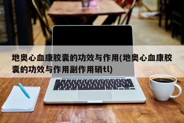 地奥心血康胶囊的功效与作用(地奥心血康胶囊的功效与作用副作用硝tl)