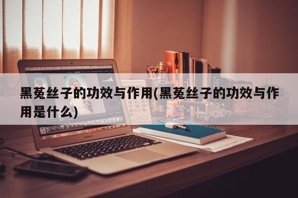 黑菟丝子的功效与作用(黑菟丝子的功效与作用是什么)