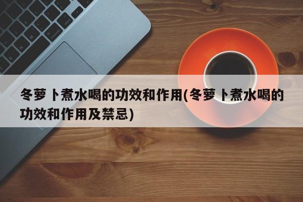 冬萝卜煮水喝的功效和作用(冬萝卜煮水喝的功效和作用及禁忌) 第1张