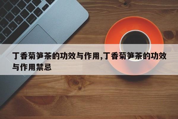 丁香菊笋茶的功效与作用,丁香菊笋茶的功效与作用禁忌