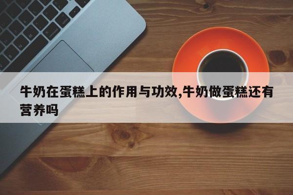 牛奶在蛋糕上的作用与功效,牛奶做蛋糕还有营养吗