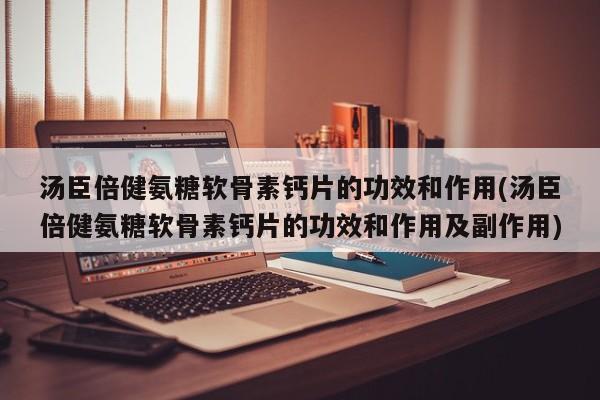 汤臣倍健氨糖软骨素钙片的功效和作用(汤臣倍健氨糖软骨素钙片的功效和作用及副作用)