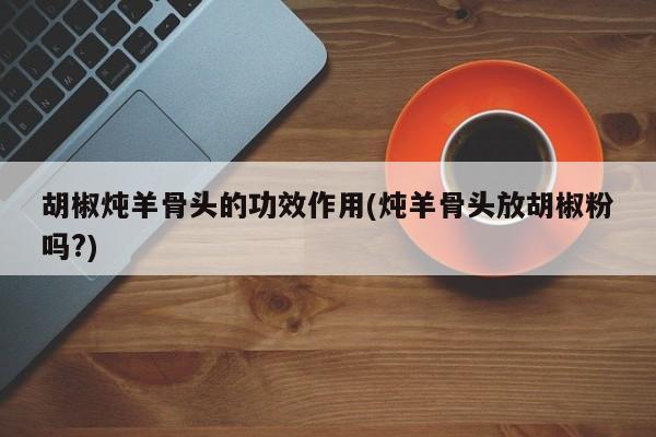 胡椒炖羊骨头的功效作用(炖羊骨头放胡椒粉吗?)