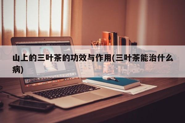 山上的三叶茶的功效与作用(三叶茶能治什么病)