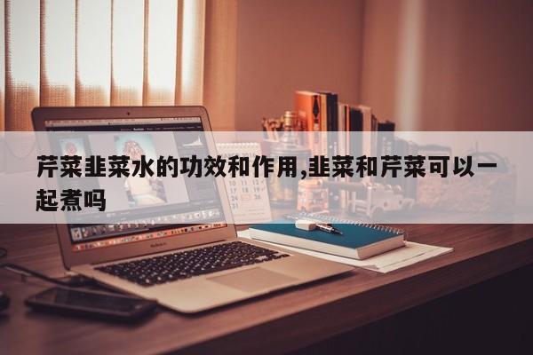芹菜韭菜水的功效和作用,韭菜和芹菜可以一起煮吗