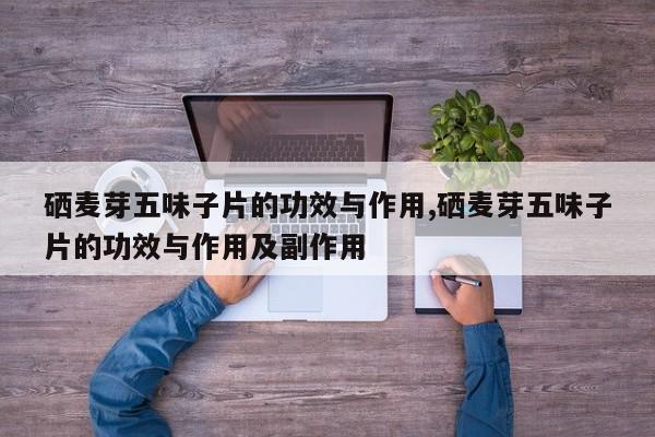 硒麦芽五味子片的功效与作用,硒麦芽五味子片的功效与作用及副作用