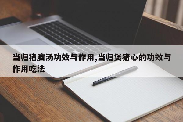 当归猪脑汤功效与作用,当归煲猪心的功效与作用吃法