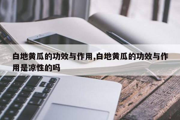 白地黄瓜的功效与作用,白地黄瓜的功效与作用是凉性的吗