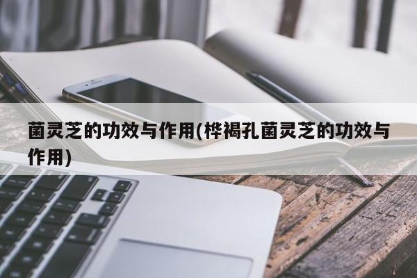 菌灵芝的功效与作用(桦褐孔菌灵芝的功效与作用)