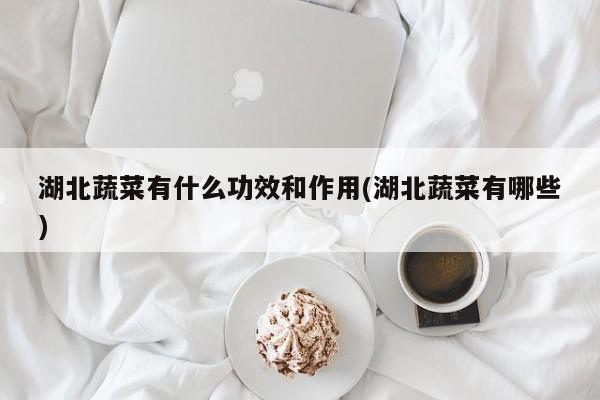 湖北蔬菜有什么功效和作用(湖北蔬菜有哪些)