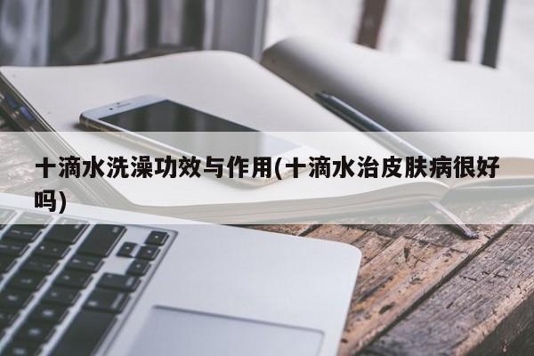 十滴水洗澡功效与作用(十滴水治皮肤病很好吗) 第1张