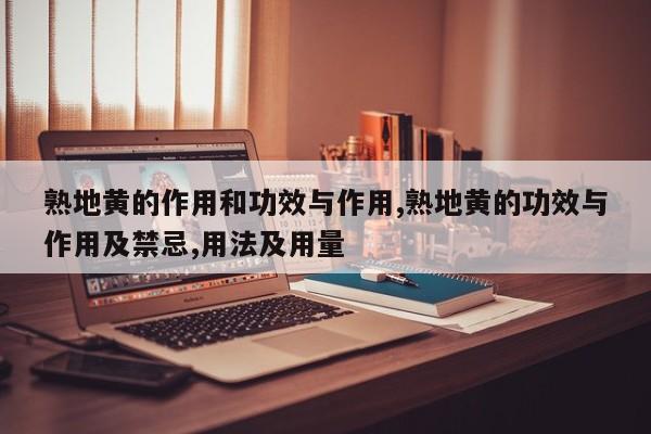 熟地黄的作用和功效与作用,熟地黄的功效与作用及禁忌,用法及用量