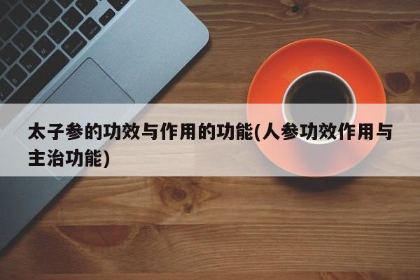 太子参的功效与作用的功能(人参功效作用与主治功能)