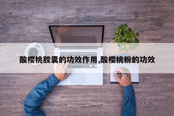 酸樱桃胶囊的功效作用,酸樱桃粉的功效