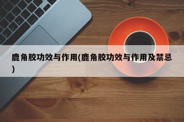 鹿角胶功效与作用(鹿角胶功效与作用及禁忌)
