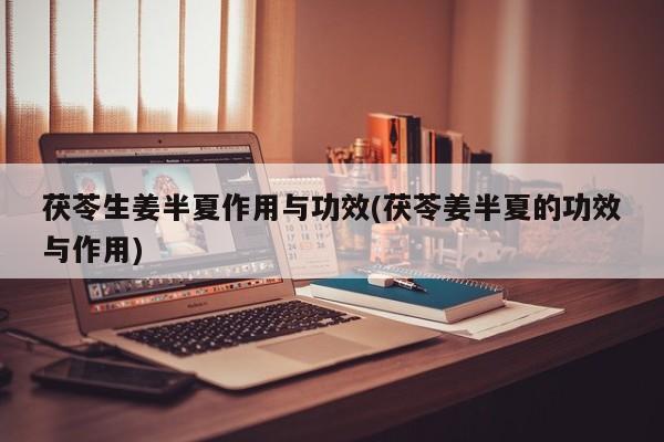 茯苓生姜半夏作用与功效(茯苓姜半夏的功效与作用)