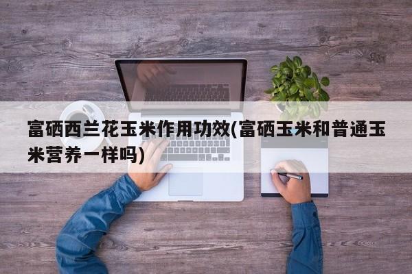 富硒西兰花玉米作用功效(富硒玉米和普通玉米营养一样吗)