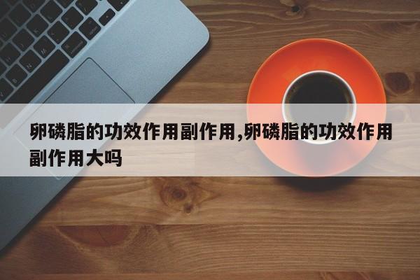 卵磷脂的功效作用副作用,卵磷脂的功效作用副作用大吗