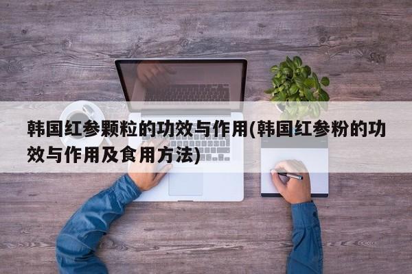 韩国红参颗粒的功效与作用(韩国红参粉的功效与作用及食用方法)