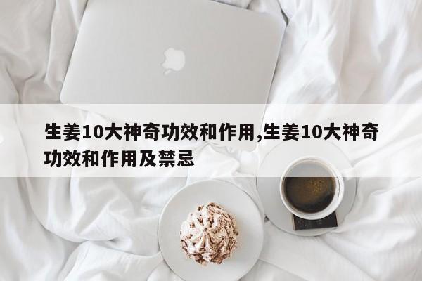 生姜10大神奇功效和作用,生姜10大神奇功效和作用及禁忌