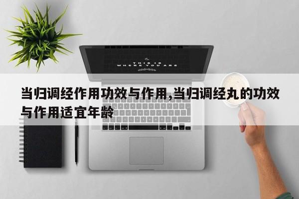 当归调经作用功效与作用,当归调经丸的功效与作用适宜年龄