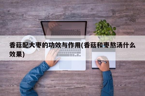 香菇配大枣的功效与作用(香菇和枣熬汤什么效果)