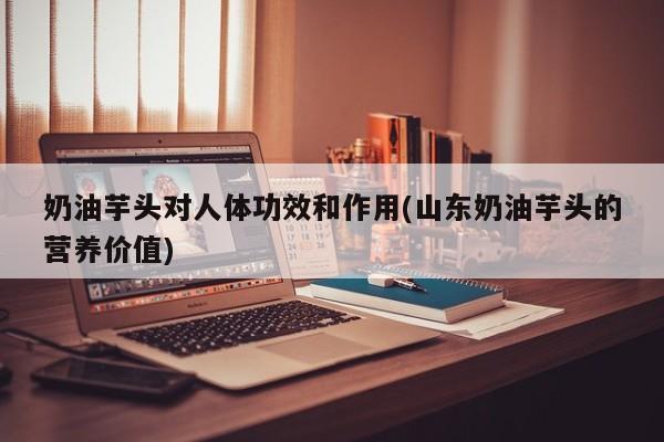 奶油芋头对人体功效和作用(山东奶油芋头的营养价值) 第1张