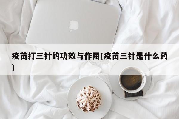 疫苗打三针的功效与作用(疫苗三针是什么药) 第1张