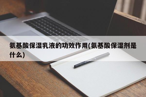 氨基酸保湿乳液的功效作用(氨基酸保湿剂是什么) 第1张