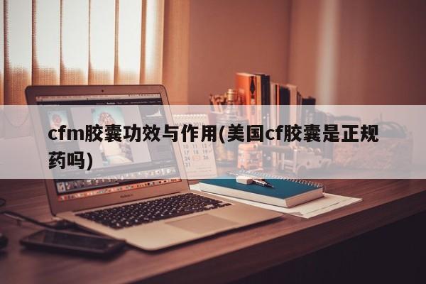 cfm胶囊功效与作用(美国cf胶囊是正规药吗)