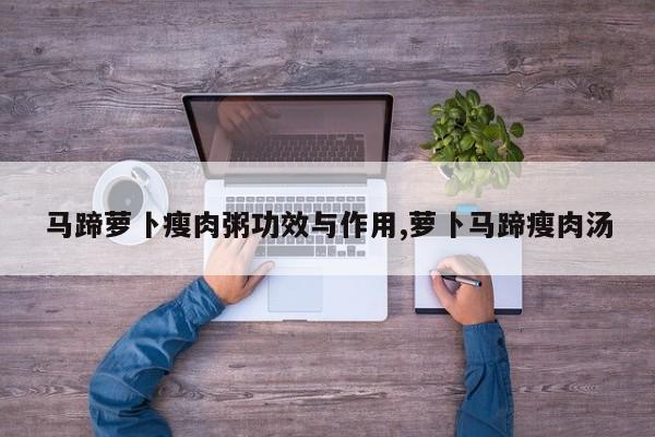 马蹄萝卜瘦肉粥功效与作用,萝卜马蹄瘦肉汤