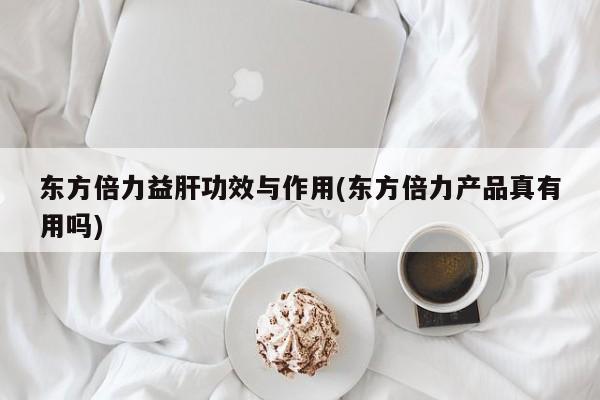 东方倍力益肝功效与作用(东方倍力产品真有用吗)