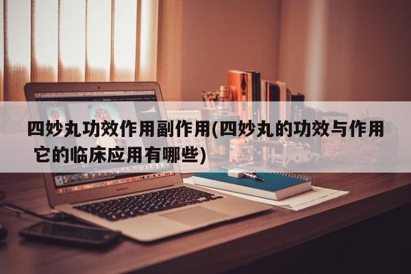 四妙丸功效作用副作用(四妙丸的功效与作用 它的临床应用有哪些)
