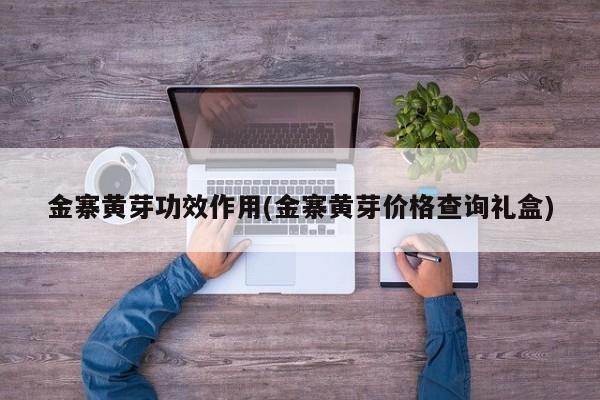 金寨黄芽功效作用(金寨黄芽价格查询礼盒)