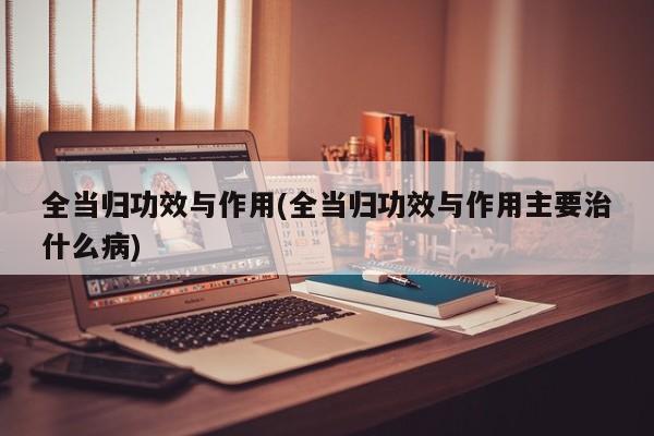 全当归功效与作用(全当归功效与作用主要治什么病)
