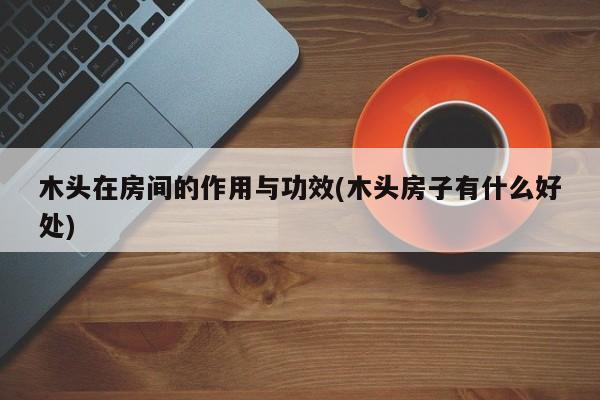 木头在房间的作用与功效(木头房子有什么好处)