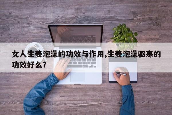 女人生姜泡澡的功效与作用,生姜泡澡驱寒的功效好么?